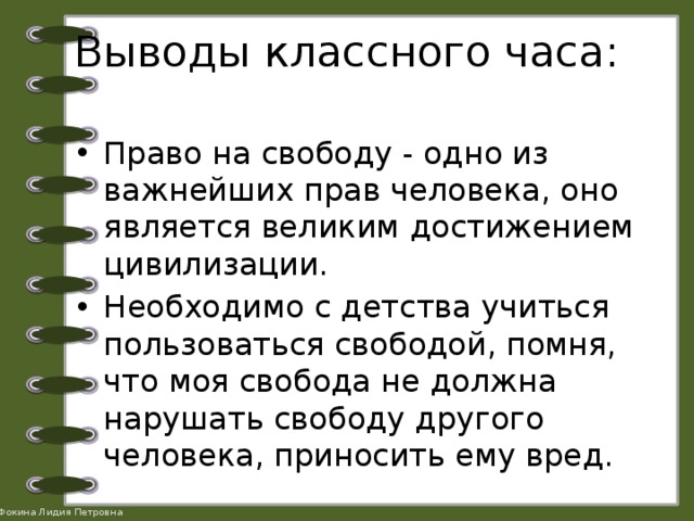 Выводы классного часа: Право на свободу - одно из важнейших прав человека, оно является великим достижением цивилизации. Необходимо с детства учиться пользоваться свободой, помня, что моя свобода не должна нарушать свободу другого человека, приносить ему вред. 