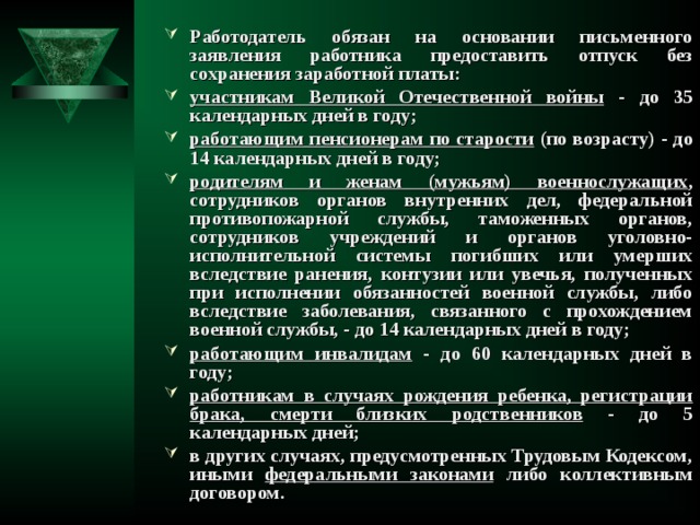 Работодатель обязан на основании письменного заявления работника предоставить отпуск без сохранения заработной платы: участникам Великой Отечественной войны - до 35 календарных дней в году; работающим пенсионерам по старости (по возрасту) - до 14 календарных дней в году; родителям и женам (мужьям) военнослужащих , сотрудников органов внутренних дел, федеральной противопожарной службы, таможенных органов, сотрудников учреждений и органов уголовно-исполнительной системы погибших или умерших вследствие ранения, контузии или увечья, полученных при исполнении обязанностей военной службы, либо вследствие заболевания, связанного с прохождением военной службы, - до 14 календарных дней в году; работающим инвалидам - до 60 календарных дней в году; работникам в случаях рождения ребенка, регистрации брака, смерти близких родственников - до 5 календарных дней; в других случаях, предусмотренных Трудовым Кодексом, иными федеральными законами либо коллективным договором.   