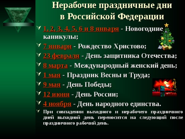 Нерабочие праздничные дни  в Российской Федерации 1, 2, 3, 4, 5, 6 и 8 января - Новогодние каникулы; 7 января - Рождество Христово; 23 февраля - День защитника Отечества; 8 марта - Международный женский день; 1 мая - Праздник Весны и Труда; 9 мая - День Победы; 12 июня - День России; 4 ноября - День народного единства. При совпадении выходного и нерабочего праздничного дней выходной день переносится на следующий после праздничного рабочий день.  