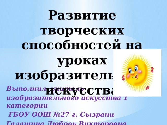 Развитие творческих способностей на уроках изобразительного искусства   Выполнил: учитель изобразительного искусства 1 категории  ГБОУ ООШ №27 г. Сызрани Галашина Любовь Викторовна 