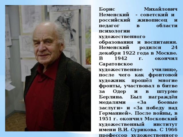 Борис Михайлович Неменский - советский и российский живописец и педагог в области психологии художественного образования и воспитания. Неменский родился 24 декабря 1922 года в Москве. В 1942 г. окончил Саратовское художественное училище, после чего как фронтовой художник прошёл многие фронты, участвовал в битве за Одер и в штурме Берлина. Был награждён медалями «За боевые заслуги» и «За победу над Германией». После войны, в 1951 г. окончил Московский художественный институт имени В.И. Сурикова. С 1966 профессор художественного факультета ВГИКа. Автор оригинальной программы эстетического воспитания школьников. 