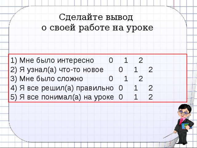 Сделайте вывод о своей работе на уроке 1) Мне было интересно   0 1 2 2) Я узнал(а) что-то новое   0 1 2 3) Мне было сложно    0 1 2 4) Я все решил(а) правильно  0 1 2 5) Я все понимал(а) на уроке  0 1 2  