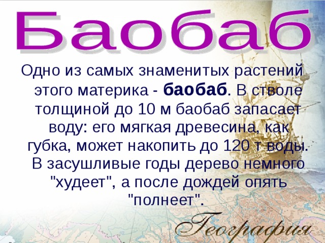 Одно из самых знаменитых растений этого материка - баобаб . В стволе толщиной до 10 м баобаб запасает воду: его мягкая древесина, как губка, может накопить до 120 т воды. В засушливые годы дерево немного 