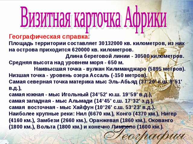 Географическая справка: Площадь территории составляет 30132000 кв. километров, из них на острова приходится 620000 кв. километров.  Длина береговой линии - 30500 километров. Средняя высота над уровнем моря - 650 м. Наивысшая точка - вулкан Килиманджаро (5895 метров). Низшая точка - уровень озера Ассаль (-150 метров). Самая северная точка материка мыс Эль-Абьяд (37°20' с.ш. 9°51' в.д.), самая южная - мыс Игольный (34°52' ю.ш. 19°59' в.д.), самая западная - мыс Альмади (14°45' с.ш. 17°32' з.д.), самая  восточная - мыс Хайфун (10°26' с.ш. 53°23' в.д.). Наиболее крупные реки: Нил (6670 км.), Конго (4370 км.), Нигер (4160 км.), Замбези (2660 км.), Оранжевая (1860 км.), Окованго (1800 км.), Вольта (1800 км.) и конечно Лимпопо (1600 км.).  