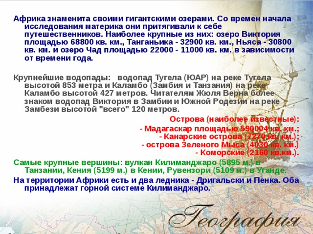 Африка знаменита своими гигантскими озерами. Со времен начала исследования материка они притягивали к себе путешественников. Наиболее крупные из них: озеро Виктория площадью 68800 кв. км., Танганьика - 32900 кв. км., Ньяса - 30800 кв. км. и озеро Чад площадью 22000 - 11000 кв. км. в зависимости от времени года.  Крупнейшие водопады:   водопад Тугела (ЮАР) на реке Тугела высотой 853 метра и Каламбо (Замбия и Танзания) на реке Каламбо высотой 427 метров. Читателям Жюля Верна более знаком водопад Виктория в Замбии и Южной Родезии на реке Замбези высотой 