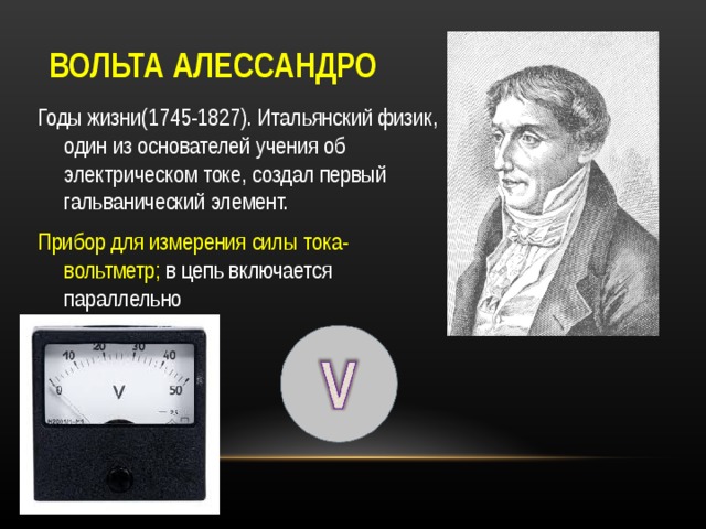 ВОЛЬТА АЛЕССАНДРО Годы жизни(1745-1827). Итальянский физик, один из основателей учения об электрическом токе, создал первый гальванический элемент. Прибор для измерения силы тока- вольтметр; в цепь включается параллельно 