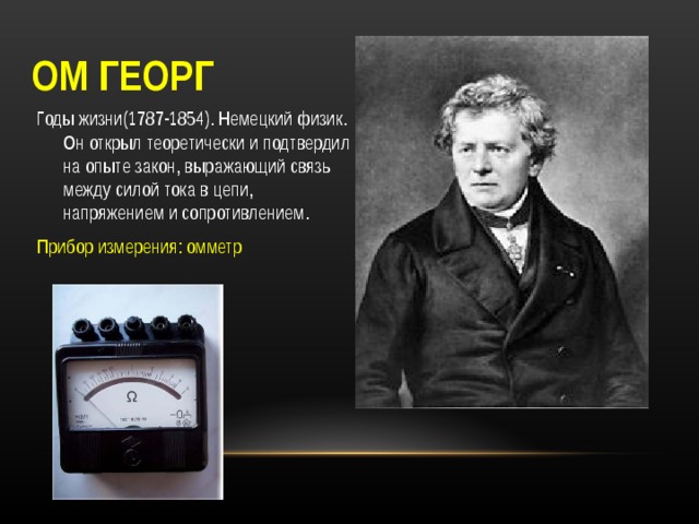 ОМ ГЕОРГ Годы жизни(1787-1854). Немецкий физик. Он открыл теоретически и подтвердил на опыте закон, выражающий связь между силой тока в цепи, напряжением и сопротивлением. Прибор измерения: омметр 
