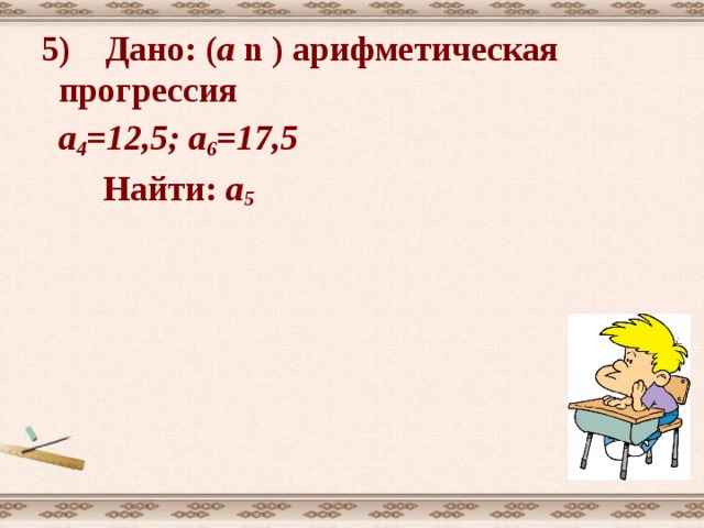 1) Дано: ( а n  ) арифметическая прогрессия  а 1 = 5 d = 3  Найти: а 6 ; а 10 . Решение: используя формулу а n  = а 1 +(  n -1) d  а 6 = а 1 +5 d = 5+ 5 . 3 = 20  а 10  = а 1 +9 d = 5+ 9 . 3 = 32  Ответ: 20; 32 Решение 