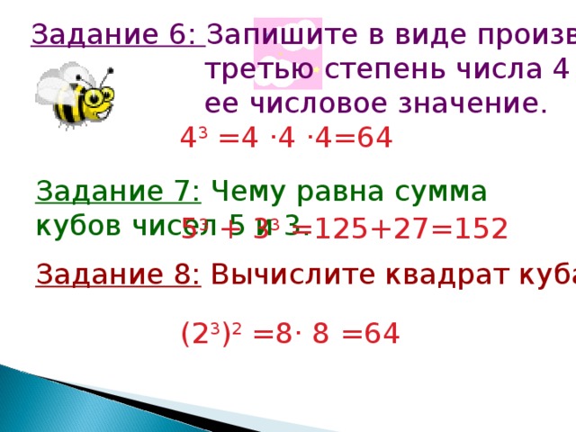 Задание 6: Запишите в виде произведения  третью степень числа 4 и найдите  ее числовое значение. 4 3 =4 · 4 · 4=64 Задание 7: Чему равна сумма кубов чисел 5 и 3. 5 3 + 3 3 =125+27=152 Задание 8: Вычислите квадрат куба числа 2. (2 3 ) 2 =8 · 8 =64 