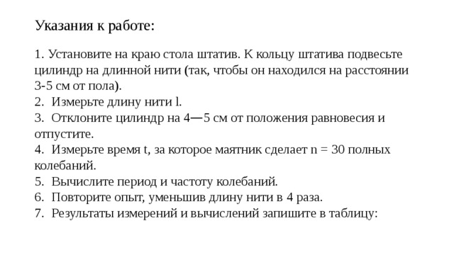 Указания к работе: 1. Установите на краю стола штатив. К кольцу штатива подвесьте цилиндр на длинной нити (так, чтобы он находился на расстоянии 3-5 см от пола). 2.  Измерьте длину нити l. 3.  Отклоните цилиндр на 4 — 5 см от положения равновесия и отпустите. 4.  Измерьте время t, за которое маятник сделает n = 30 полных колебаний. 5.  Вычислите период и частоту колебаний. 6.  Повторите опыт, уменьшив длину нити в 4 раза. 7.  Результаты измерений и вычислений запишите в таблицу: 