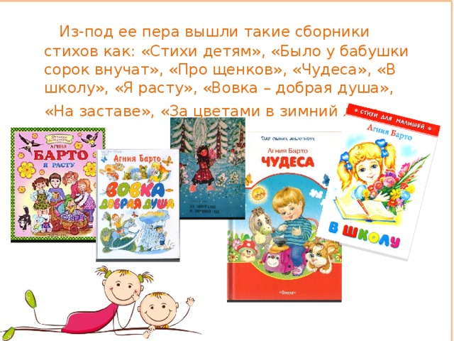  Из-под ее пера вышли такие сборники стихов как: «Стихи детям», «Было у бабушки сорок внучат», «Про щенков», «Чудеса», «В школу», «Я расту», «Вовка – добрая душа», «На заставе», «За цветами в зимний лес».   