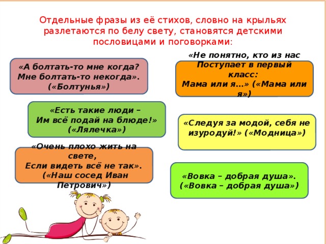 Отдельные фразы из её стихов, словно на крыльях разлетаются по белу свету, становятся детскими пословицами и поговорками: «А болтать-то мне когда?  Мне болтать-то некогда». («Болтунья») «Не понятно, кто из нас  Поступает в первый класс:   Мама или я…» («Мама или я»)    «Есть такие люди –   Им всё подай на блюде!» («Лялечка»)   «Следуя за модой, себя не изуродуй!» («Модница»)    «Очень плохо жить на свете,   Если видеть всё не так».  («Наш сосед Иван Петрович»)   «Вовка – добрая душа». («Вовка – добрая душа») 