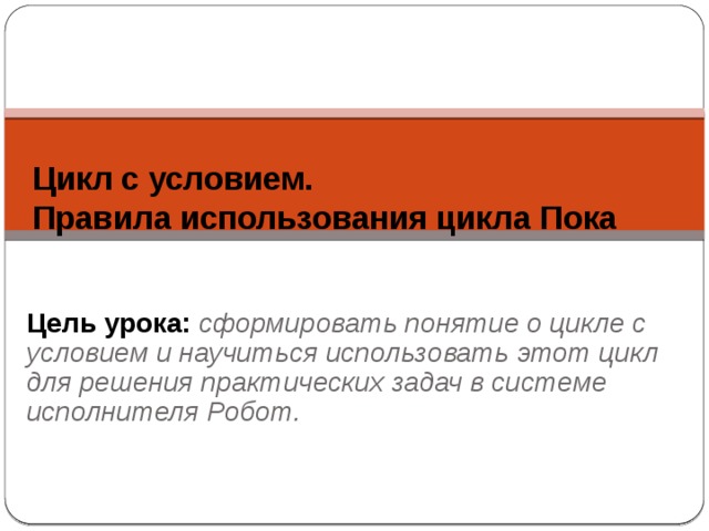 Цикл с условием.  Правила использования цикла Пока Цель урока: сформировать понятие о цикле с условием и научиться использовать этот цикл для решения практических задач в системе исполнителя Робот. 