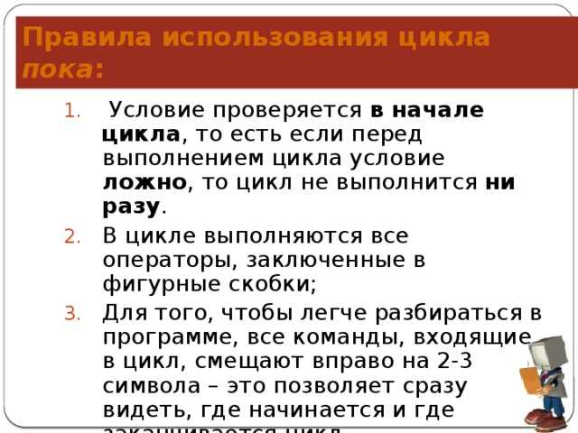 Правила использования цикла пока :  Условие проверяется  в начале цикла , то есть если перед выполнением цикла условие ложно , то цикл не выполнится ни разу . В цикле выполняются все операторы, заключенные в фигурные скобки; Для того, чтобы легче разбираться в программе, все команды, входящие в цикл, смещают вправо на 2-3 символа – это позволяет сразу видеть, где начинается и где заканчивается цикл. 