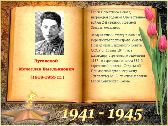 Герой Советского Союза, награжден орденом Отечественной войны 2-й степени, Красной Звезды, медалями. За мужество и отвагу в боях на Керченском полуострове Указом Президиума Верховного Совета СССР от 16 мая 1944 года командиру стрелкового отделения 1137-го стрелкового полка 339-й стрелковой дивизии Отдельной Приморской армии сержанту Луговскому М. Е. присвоено звание Героя Советского Союза. Луговской Мечеслав Емельянович  (1918-1955 гг.) 