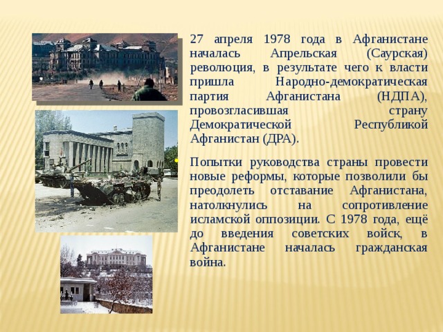 27 апреля 1978 года в Афганистане началась Апрельская (Саурская) революция, в результате чего к власти пришла Народно-демократическая партия Афганистана (НДПА), провозгласившая страну Демократической Республикой Афганистан (ДРА). Попытки руководства страны провести новые реформы, которые позволили бы преодолеть отставание Афганистана, натолкнулись на сопротивление исламской оппозиции. С 1978 года, ещё до введения советских войск, в Афганистане началась гражданская война. 