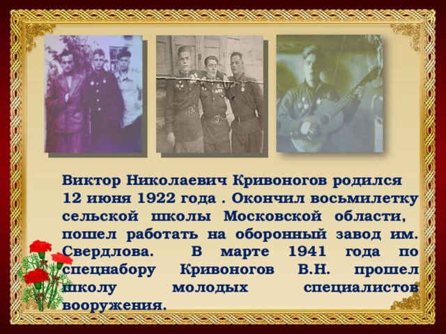 Виктор Николаевич Кривоногов родился 12 июня 1922 года . Окончил восьмилетку сельской школы Московской области, пошел работать на оборонный завод им. Свердлова. В марте 1941 года по спецнабору Кривоногов В.Н. прошел школу молодых специалистов вооружения. 