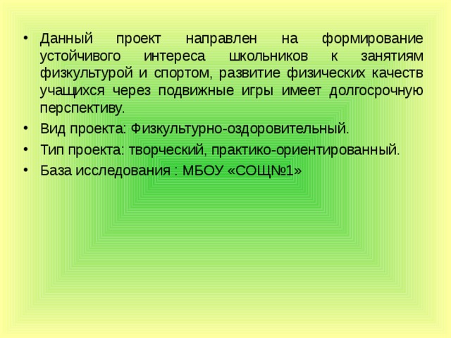 Данный проект направлен на формирование устойчивого интереса школьников к занятиям физкультурой и спортом, развитие физических качеств учащихся через подвижные игры имеет долгосрочную перспективу. Вид проекта: Физкультурно-оздоровительный. Тип проекта: творческий, практико-ориентированный.  База исследования : МБОУ «СОЩ№1»