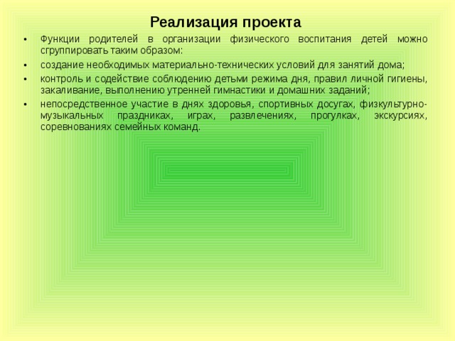 Реализация проекта Функции родителей в организации физического воспитания детей можно сгруппировать таким образом: создание необходимых материально-технических условий для занятий дома; контроль и содействие соблюдению детьми режима дня, правил личной гигиены, закаливание, выполнению утренней гимнастики и домашних заданий; непосредственное участие в днях здоровья, спортивных досугах, физкультурно-музыкальных праздниках, играх, развлечениях, прогулках, экскурсиях, соревнованиях семейных команд.