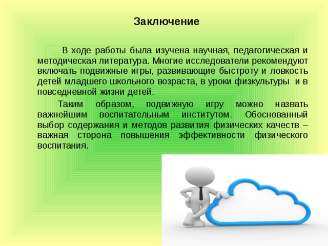 Заключение    В ходе работы была изучена научная, педагогическая и методическая литература. Многие исследователи рекомендуют включать подвижные игры, развивающие быстроту и ловкость детей младшего школьного возраста, в уроки физкультуры и в повседневной жизни детей.   Таким образом, подвижную игру можно назвать важнейшим воспитательным институтом. Обоснованный выбор содержания и методов развития физических качеств – важная сторона повышения эффективности физического воспитания.