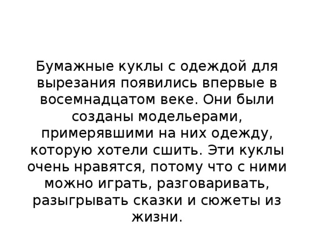 Бумажные куклы с одеждой для вырезания появились впервые в восемнадцатом веке. Они были созданы модельерами, примерявшими на них одежду, которую хотели сшить. Эти куклы очень нравятся, потому что с ними можно играть, разговаривать, разыгрывать сказки и сюжеты из жизни. 