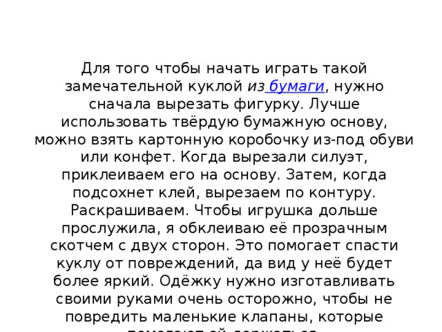 Для того чтобы начать играть такой замечательной куклой  из  бумаги , нужно сначала вырезать фигурку. Лучше использовать твёрдую бумажную основу, можно взять картонную коробочку из-под обуви или конфет. Когда вырезали силуэт, приклеиваем его на основу. Затем, когда подсохнет клей, вырезаем по контуру. Раскрашиваем. Чтобы игрушка дольше прослужила, я обклеиваю её прозрачным скотчем с двух сторон. Это помогает спасти куклу от повреждений, да вид у неё будет более яркий. Одёжку нужно изготавливать своими руками очень осторожно, чтобы не повредить маленькие клапаны, которые помогают ей держаться. 