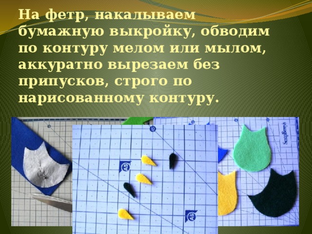 На фетр, накалываем бумажную выкройку, обводим по контуру мелом или мылом, аккуратно вырезаем без припусков, строго по нарисованному контуру.   