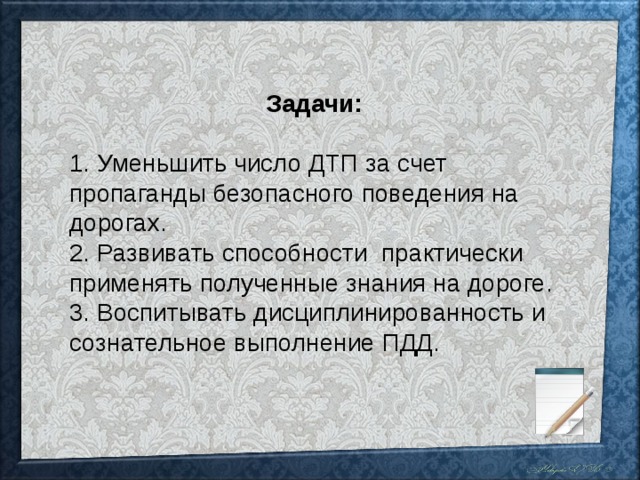 Задачи:  1. Уменьшить число ДТП за счет пропаганды безопасного поведения на дорогах. 2. Развивать способности практически применять полученные знания на дороге. 3. Воспитывать дисциплинированность и сознательное выполнение ПДД.  