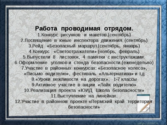 Работа проводимая отрядом. Конкурс рисунков и макетов.(сентябрь) Посвящение в юные инспектора движения. (сентябрь) Рейд «Безопасный маршрут.(сентябрь, январь) Конкурс «Светоотражатели» (ноябрь, февраль) Выпустили 8 листовок, 4 памятки с инструктажами. Оформление уголков и стенда безопасности.(еженедельно) Участие в районных конкурсах: «Безопасное колесо», «Письмо водителю», фестиваль «Альтернатива» и т.д «Уроки вежливости на дорогах», 1-7 классы Активное участие в акции «Лайк водителю» Реализация проекта «ЮИД Школа безопасности» Выступление на линейках. Участие в районном проекте «Пермский край территория безопасности» 