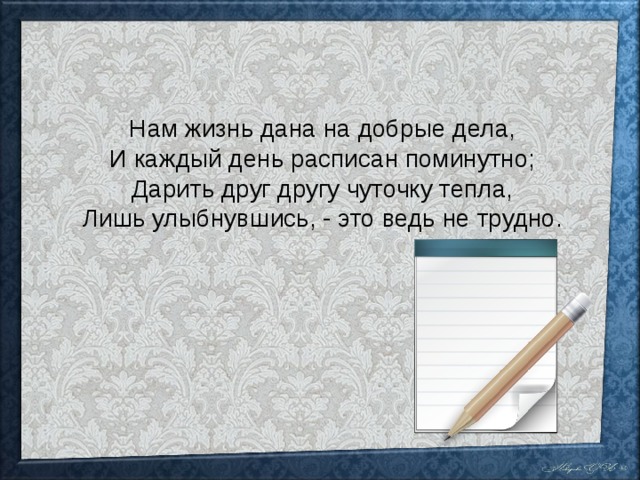 Нам жизнь дана на добрые дела, И каждый день расписан поминутно; Дарить друг другу чуточку тепла, Лишь улыбнувшись, - это ведь не трудно. 