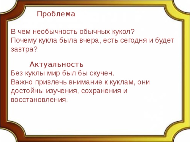  Проблема В чем необычность обычных кукол? Почему кукла была вчера, есть сегодня и будет завтра?  Актуальность Без куклы мир был бы скучен. Важно привлечь внимание к куклам, они достойны изучения, сохранения и восстановления. 