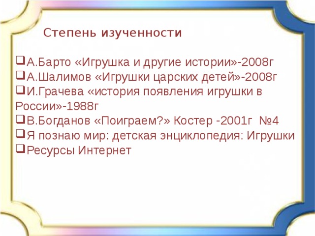 Степень изученности А.Барто «Игрушка и другие истории»-2008г А.Шалимов «Игрушки царских детей»-2008г И.Грачева «история появления игрушки в России»-1988г В.Богданов «Поиграем?» Костер -2001г №4 Я познаю мир: детская энциклопедия: Игрушки Ресурсы Интернет 