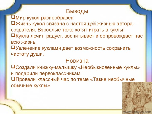 Выводы Мир кукол разнообразен Жизнь кукол связана с настоящей жизнью автора-создателя. Взрослые тоже хотят играть в куклы! Кукла лечит, радует, воспитывает и сопровождает нас всю жизнь. Увлечение куклами дает возможность сохранить чистоту души. Новизна Создали книжку-малышку «Необыкновенные куклы» и подарили первоклассникам Провели классный час по теме «Такие необычные обычные куклы» 