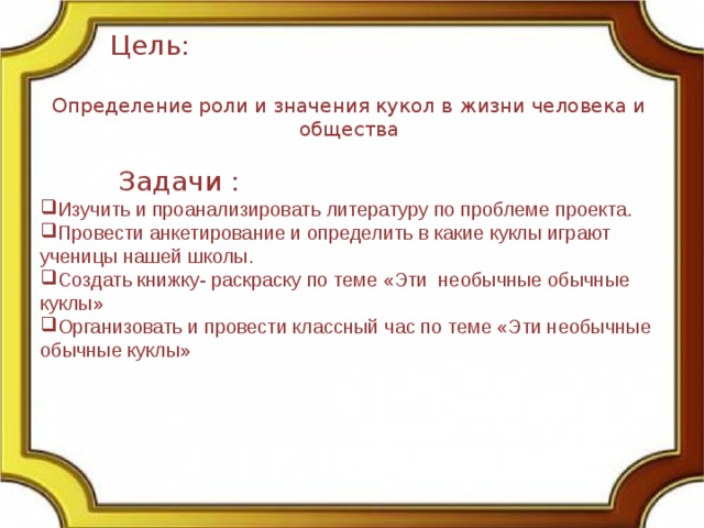  Цель: Определение роли и значения кукол в жизни человека и общества  Задачи : Изучить и проанализировать литературу по проблеме проекта. Провести анкетирование и определить в какие куклы играют ученицы нашей школы. Создать книжку- раскраску по теме «Эти необычные обычные куклы» Организовать и провести классный час по теме «Эти необычные обычные куклы» 