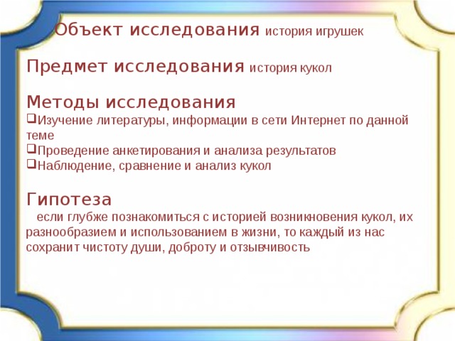  Объект исследования история игрушек Предмет исследования история кукол Методы исследования Изучение литературы, информации в сети Интернет по данной теме Проведение анкетирования и анализа результатов Наблюдение, сравнение и анализ кукол Гипотеза  если глубже познакомиться с историей возникновения кукол, их разнообразием и использованием в жизни, то каждый из нас сохранит чистоту души, доброту и отзывчивость 