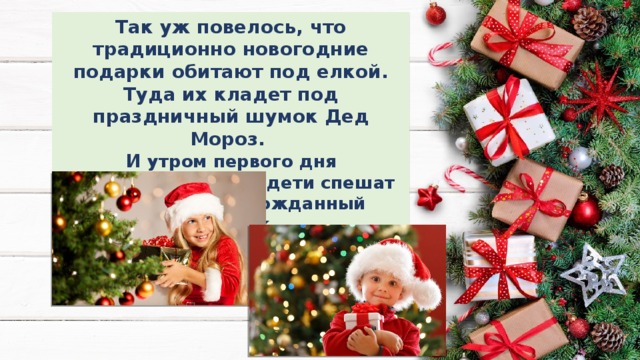 Так уж повелось, что традиционно новогодние подарки обитают под елкой. Туда их кладет под праздничный шумок Дед Мороз. И утром первого дня наступившего года дети спешат найти свой долгожданный подарок. 