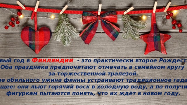 Новый год в Финляндии   - это практически второе Рождество. Оба праздника предпочитают отмечать в семейном кругу за торжественной трапезой. После обильного ужина финны устраивают традиционное гадание на будущее: они льют горячий воск в холодную воду, а по получившимся фигуркам пытаются понять, что их ждёт в новом году. 