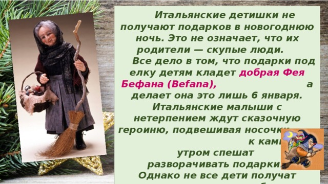  Итальянские детишки не получают подарков в новогоднюю ночь. Это не означает, что их родители — скупые люди.  Все дело в том, что подарки под елку детям кладет добрая Фея Бефана (Befana), а делает она это лишь 6 января. Итальянские малыши с нетерпением ждут сказочную героиню, подвешивая носочки к камину, а утром спешат разворачивать подарки. Однако не все дети получат  их: тем, кто плохо себя вел в прошлом году, фея положила в носочек уголёк. 