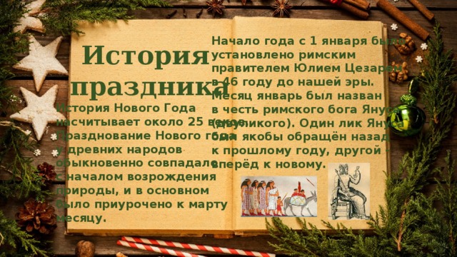 Начало года с 1 января было установлено римским правителем Юлием Цезарем в 46 году до нашей эры. Месяц январь был назван в честь римского бога Януса (двуликого). Один лик Януса был якобы обращён назад к прошлому году, другой – вперёд к новому. История праздника История Нового Года насчитывает около 25 веков. Празднование Нового года у древних народов обыкновенно совпадало с началом возрождения природы, и в основном было приурочено к марту месяцу. 