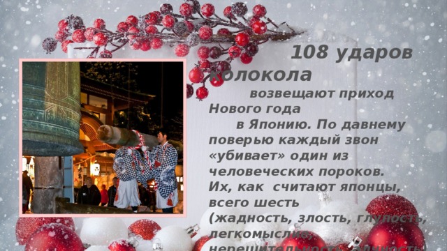  108 ударов колокола  возвещают приход Нового года  в Японию. По давнему поверью каждый звон «убивает» один из человеческих пороков. Их, как считают японцы, всего шесть (жадность, злость, глупость, легкомыслие, нерешительность, алчность). Но у каждого из пороков есть 18 различных оттенков – вот по ним и звонит  японский колокол. 