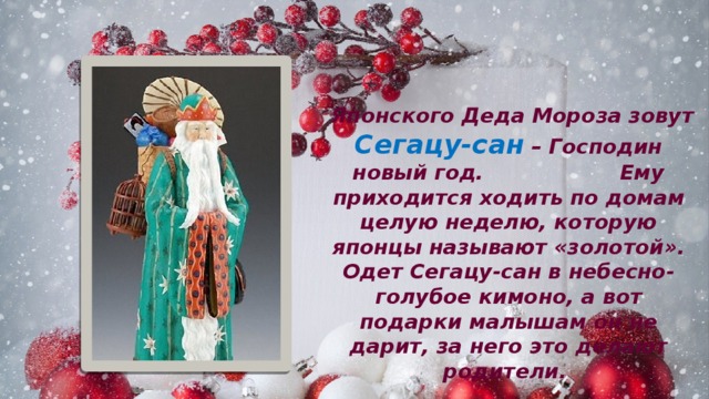  Японского Деда Мороза зовут Сегацу-сан – Господин новый год. Ему приходится ходить по домам целую неделю, которую японцы называют «золотой». Одет Сегацу-сан в небесно-голубое кимоно, а вот подарки малышам он не дарит, за него это делают родители. 