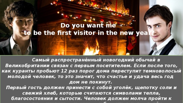 Do you want me  to be the first visitor in the new year?  Самый распространённый новогодний обычай в Великобритании связан с первым посетителем. Если после того, как куранты пробьют 12 раз порог дома переступит темноволосый молодой человек, то это значит, что счастье и удача весь год дом не покинут. Первый гость должен принести с собой уголёк, щепотку соли и свежий хлеб, которые считаются символами тепла, благосостояния и сытости. Человек должен молча пройти к «сердцу» жилища – камину – и бросить в него уголёк.  