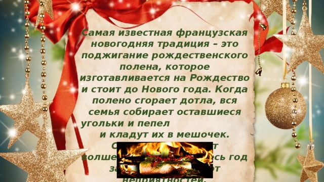 Самая известная французская новогодняя традиция – это поджигание рождественского полена, которое изготавливается на Рождество и стоит до Нового года.  Когда полено сгорает дотла, вся семья собирает оставшиеся угольки и пепел и кладут их в мешочек. Считается, что этот волшебный мешочек весь год защищает семью от неприятностей. 