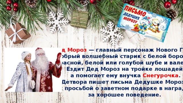 Дед Мороз  — главный персонаж Нового Года,  добрый волшебный старик с белой бородой  в красной, белой или голубой шубе и валенках.  Ездит Дед Мороз на тройке лошадей,  а помогает ему внучка Снегурочка .  Детвора пишет письма Дедушке Морозу с просьбой о заветном подарке в награду  за хорошее поведение. 