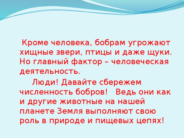  Кроме человека, бобрам угрожают хищные звери, птицы и даже щуки. Но главный фактор – человеческая деятельность.  Люди! Давайте сбережем численность бобров! Ведь они как и другие животные на нашей планете Земля выполняют свою роль в природе и пищевых цепях! 