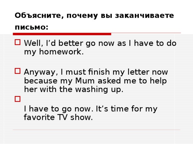 Объясните, почему вы заканчиваете письмо:  Well, I’d better go now as I have to do my homework.   Anyway, I must finish my letter now because my Mum asked me to help her with the washing up.  I have to go now . It’s time for my favorite TV show. 