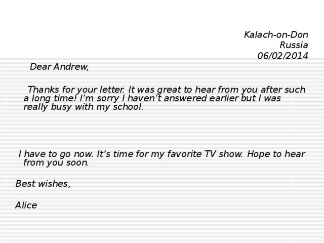 Kalach-on-Don Russia 06/02/2014  Dear Andrew,   Thanks for your letter. It was great to hear from you after such a long time! I’m sorry I haven’t answered earlier but I was really busy with my school.     I have to go now. It’s time for my favorite TV show.  Hope to hear from you soon.   Best wishes,   Alice 