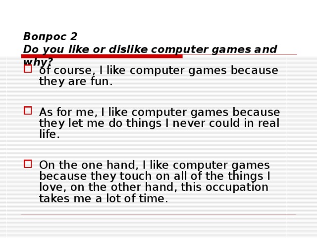  Вопрос 2  Do you like or dislike computer games and why? of course , I like computer games because they are fun.  As for me, I like computer games because they let me do things I never could in real life .   On the one hand, I like computer games because they touch on all of the things I love , on the other hand, this occupation takes me a lot of time. 