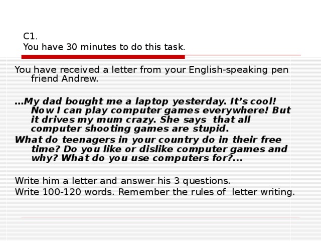 С1.  You have 30 minutes to do this task. You have received a letter from your English-speaking pen friend Andrew.   … My dad bought me a laptop yesterday. It’s cool! Now I can play computer games everywhere! But it drives my mum crazy. She says that all computer shooting games are stupid. What do teenagers in your country do in their free time? Do you like or dislike computer games and why? What do you use computers for?...   Write him a letter and answer his 3 questions. Write 100-120 words. Remember the rules of letter writing.   