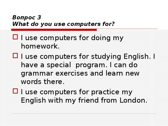  Вопрос 3  What do you use computers for? I use computers for doing my homework. I use computers for studying English. I have a special program. I can do grammar exercises and learn new words there. I use computers for practice my English with my friend from London.  